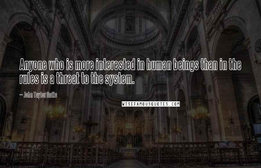 John Taylor Gatto Quotes: Anyone who is more interested in human beings than in the rules is a threat to the system.