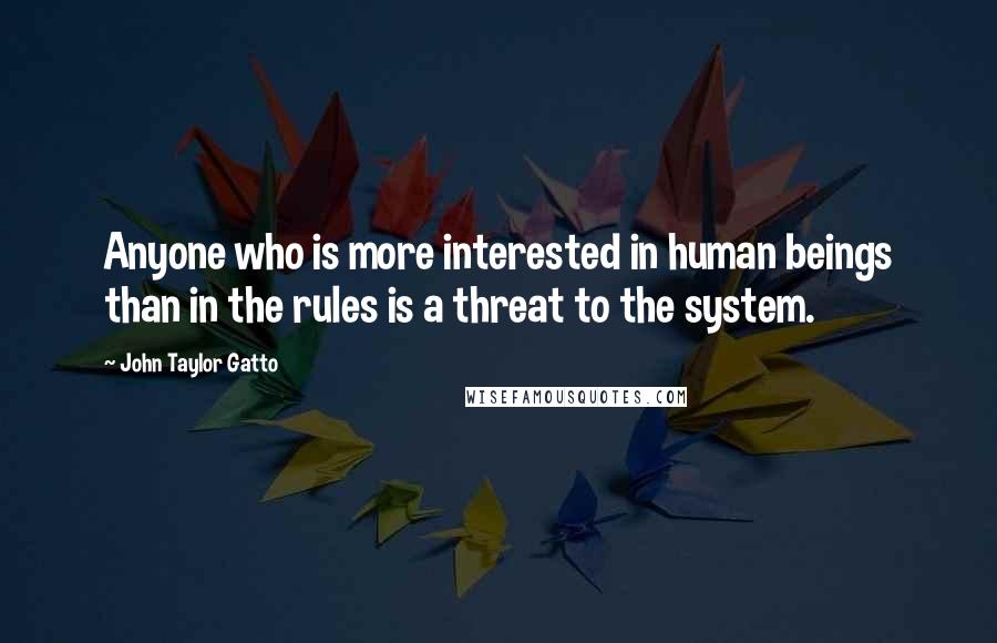 John Taylor Gatto Quotes: Anyone who is more interested in human beings than in the rules is a threat to the system.