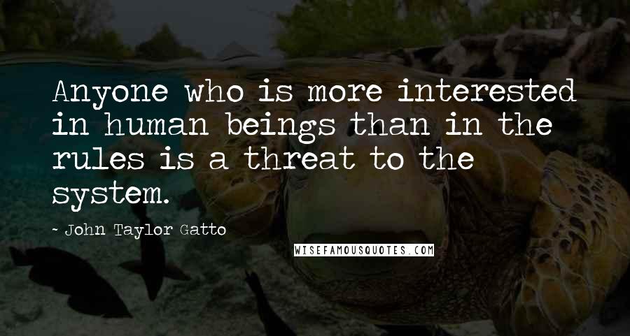 John Taylor Gatto Quotes: Anyone who is more interested in human beings than in the rules is a threat to the system.