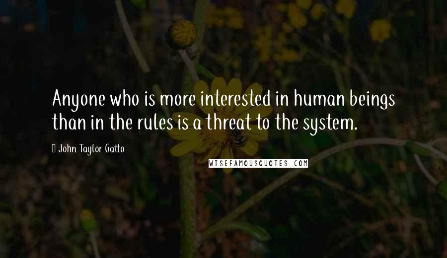 John Taylor Gatto Quotes: Anyone who is more interested in human beings than in the rules is a threat to the system.