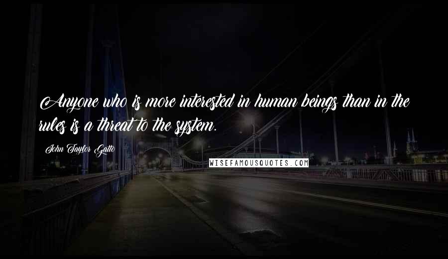 John Taylor Gatto Quotes: Anyone who is more interested in human beings than in the rules is a threat to the system.