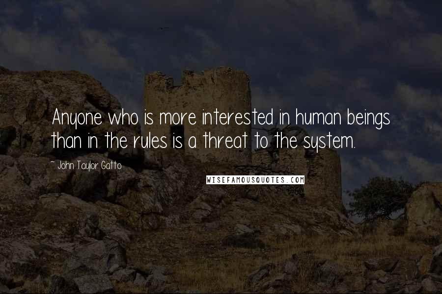 John Taylor Gatto Quotes: Anyone who is more interested in human beings than in the rules is a threat to the system.