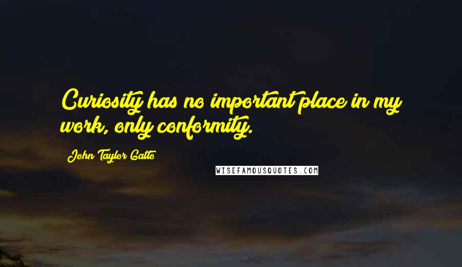 John Taylor Gatto Quotes: Curiosity has no important place in my work, only conformity.