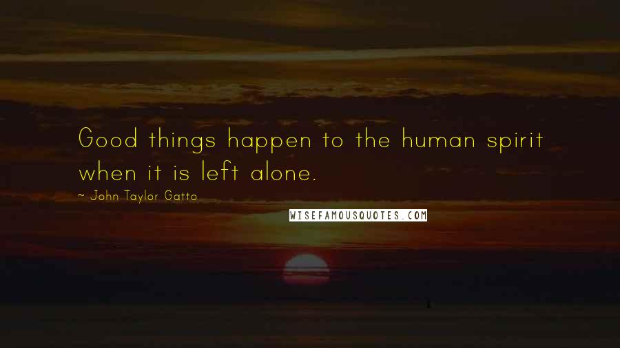 John Taylor Gatto Quotes: Good things happen to the human spirit when it is left alone.