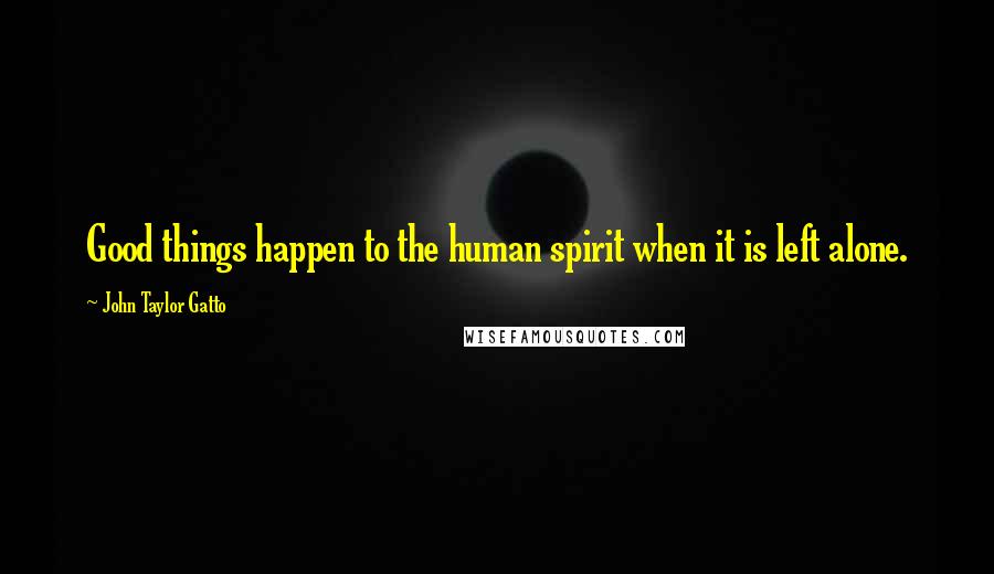 John Taylor Gatto Quotes: Good things happen to the human spirit when it is left alone.