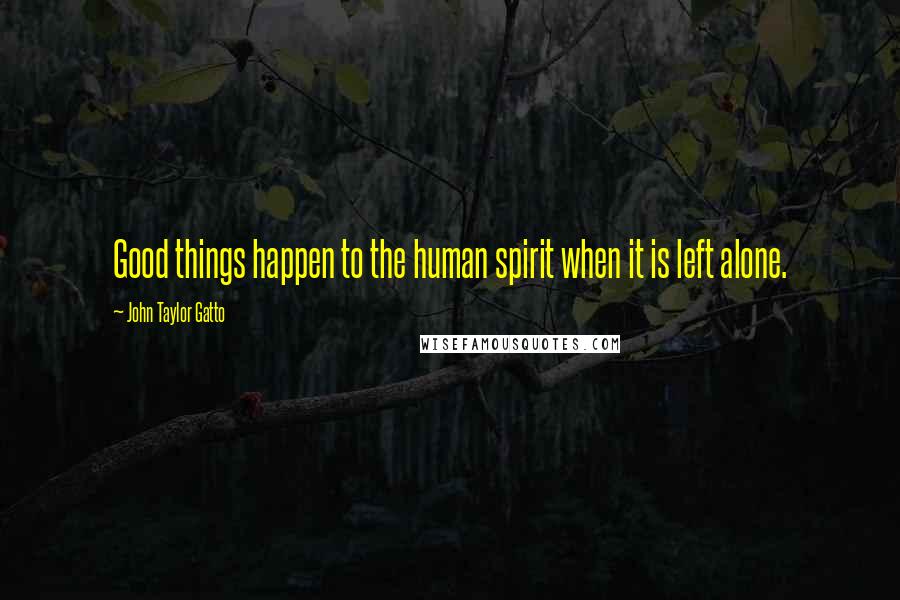 John Taylor Gatto Quotes: Good things happen to the human spirit when it is left alone.