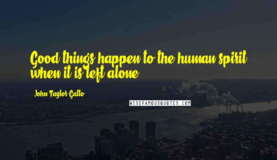 John Taylor Gatto Quotes: Good things happen to the human spirit when it is left alone.