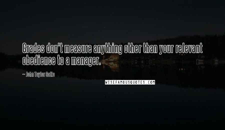 John Taylor Gatto Quotes: Grades don't measure anything other than your relevant obedience to a manager.