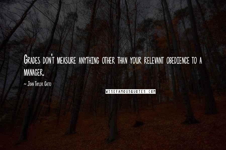 John Taylor Gatto Quotes: Grades don't measure anything other than your relevant obedience to a manager.