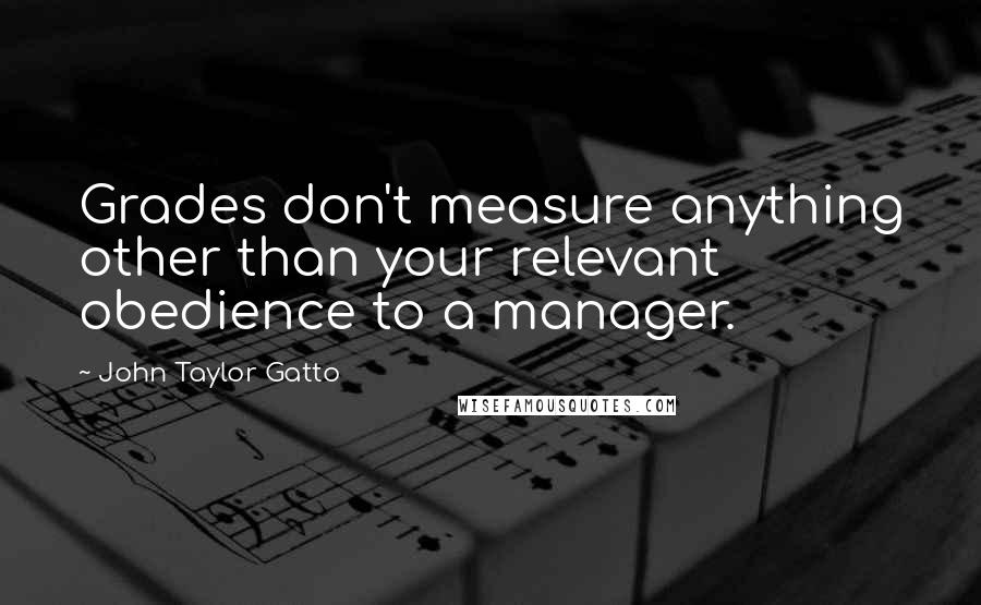 John Taylor Gatto Quotes: Grades don't measure anything other than your relevant obedience to a manager.