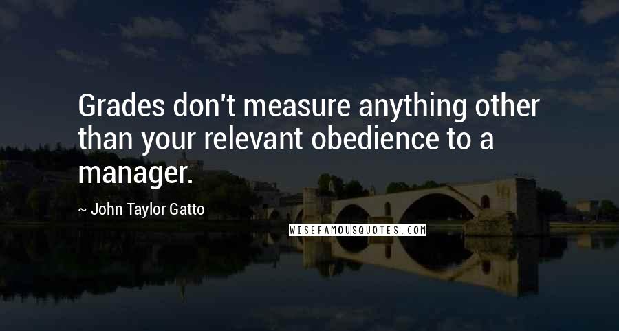 John Taylor Gatto Quotes: Grades don't measure anything other than your relevant obedience to a manager.