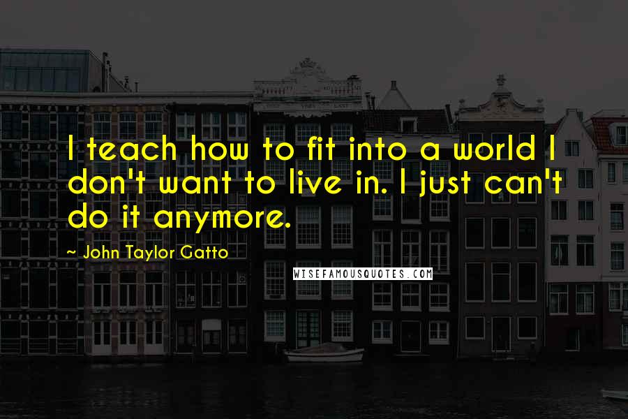 John Taylor Gatto Quotes: I teach how to fit into a world I don't want to live in. I just can't do it anymore.