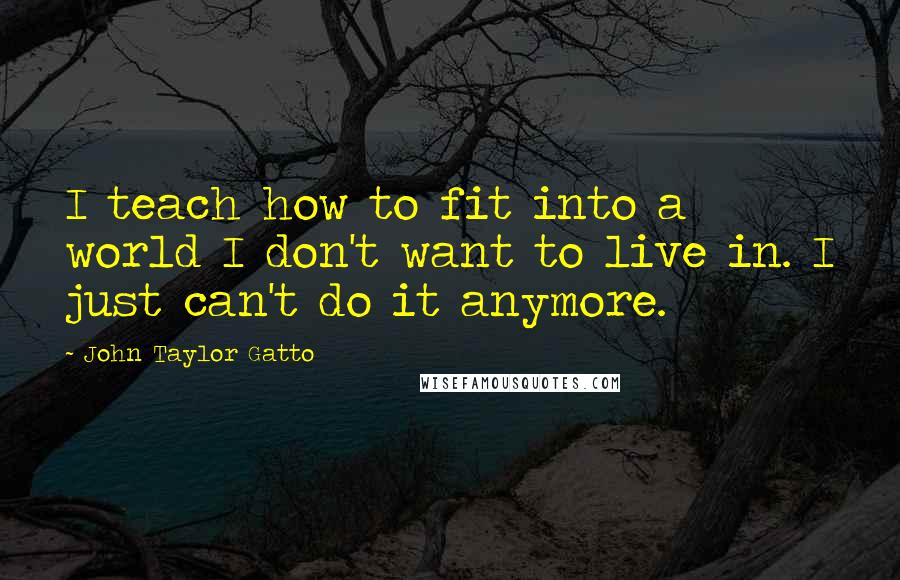 John Taylor Gatto Quotes: I teach how to fit into a world I don't want to live in. I just can't do it anymore.