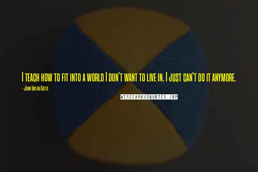 John Taylor Gatto Quotes: I teach how to fit into a world I don't want to live in. I just can't do it anymore.