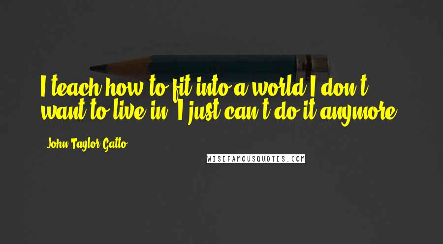 John Taylor Gatto Quotes: I teach how to fit into a world I don't want to live in. I just can't do it anymore.