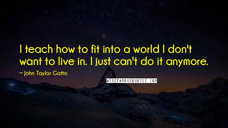 John Taylor Gatto Quotes: I teach how to fit into a world I don't want to live in. I just can't do it anymore.