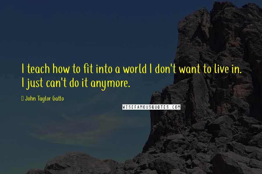 John Taylor Gatto Quotes: I teach how to fit into a world I don't want to live in. I just can't do it anymore.