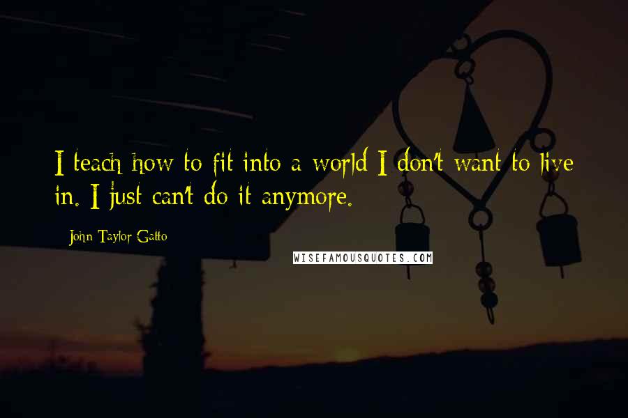 John Taylor Gatto Quotes: I teach how to fit into a world I don't want to live in. I just can't do it anymore.