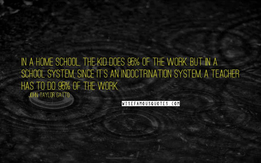 John Taylor Gatto Quotes: In a home school, the kid does 95% of the work. But in a school system, since it's an indoctrination system, a teacher has to do 95% of the work.