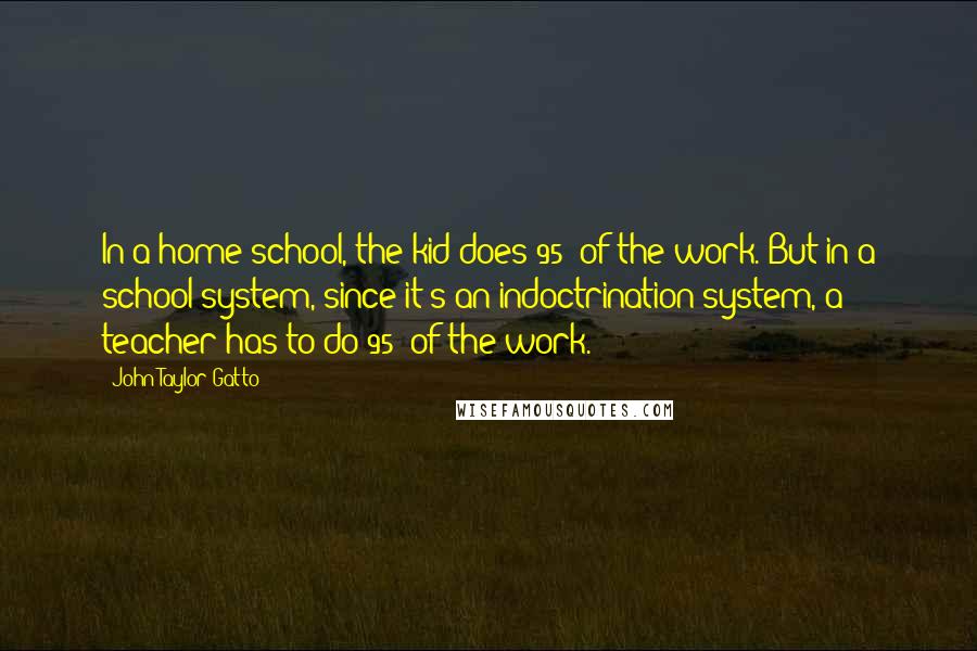 John Taylor Gatto Quotes: In a home school, the kid does 95% of the work. But in a school system, since it's an indoctrination system, a teacher has to do 95% of the work.