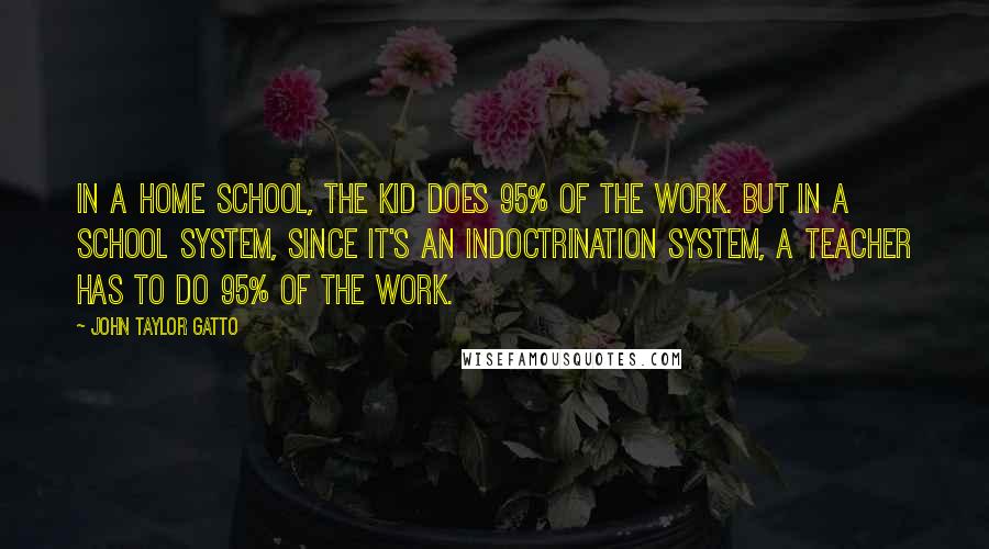 John Taylor Gatto Quotes: In a home school, the kid does 95% of the work. But in a school system, since it's an indoctrination system, a teacher has to do 95% of the work.