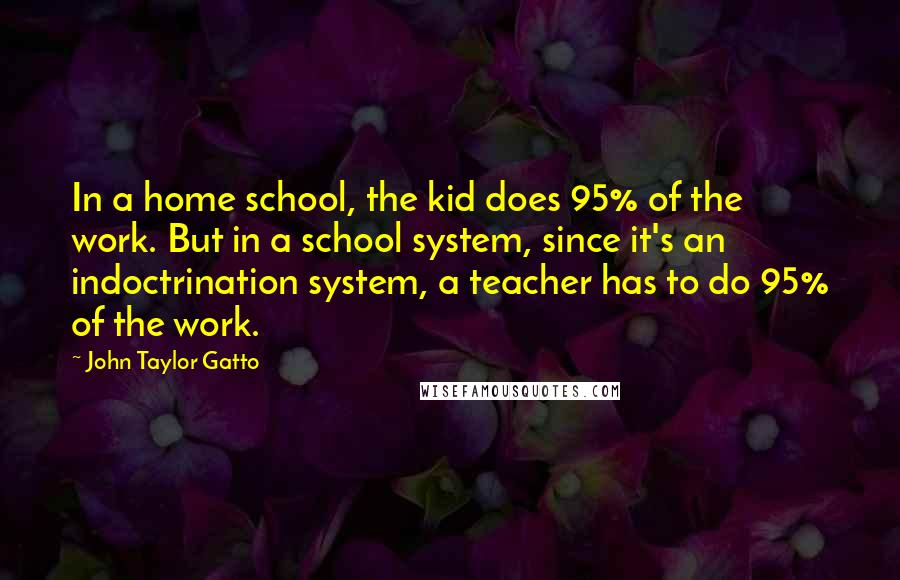 John Taylor Gatto Quotes: In a home school, the kid does 95% of the work. But in a school system, since it's an indoctrination system, a teacher has to do 95% of the work.