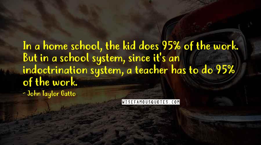 John Taylor Gatto Quotes: In a home school, the kid does 95% of the work. But in a school system, since it's an indoctrination system, a teacher has to do 95% of the work.