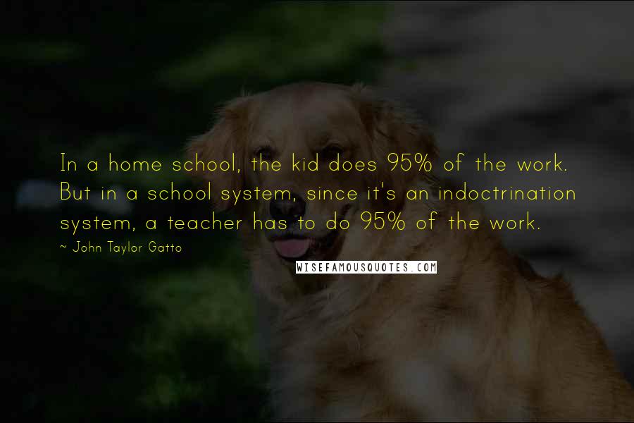 John Taylor Gatto Quotes: In a home school, the kid does 95% of the work. But in a school system, since it's an indoctrination system, a teacher has to do 95% of the work.