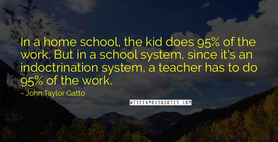 John Taylor Gatto Quotes: In a home school, the kid does 95% of the work. But in a school system, since it's an indoctrination system, a teacher has to do 95% of the work.