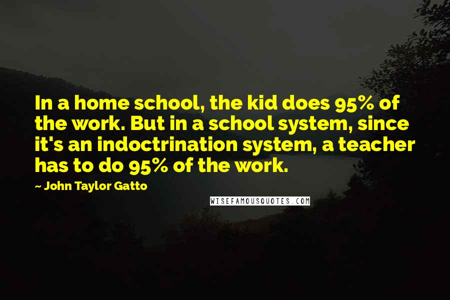 John Taylor Gatto Quotes: In a home school, the kid does 95% of the work. But in a school system, since it's an indoctrination system, a teacher has to do 95% of the work.
