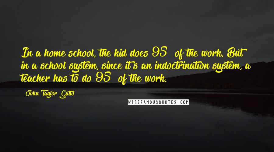 John Taylor Gatto Quotes: In a home school, the kid does 95% of the work. But in a school system, since it's an indoctrination system, a teacher has to do 95% of the work.