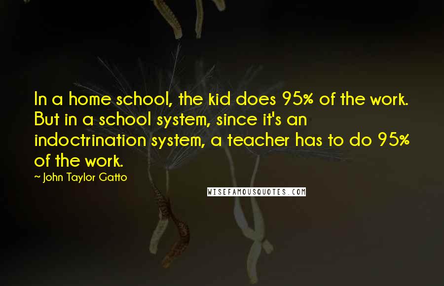 John Taylor Gatto Quotes: In a home school, the kid does 95% of the work. But in a school system, since it's an indoctrination system, a teacher has to do 95% of the work.