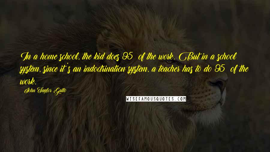 John Taylor Gatto Quotes: In a home school, the kid does 95% of the work. But in a school system, since it's an indoctrination system, a teacher has to do 95% of the work.