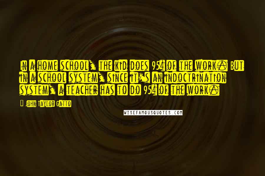 John Taylor Gatto Quotes: In a home school, the kid does 95% of the work. But in a school system, since it's an indoctrination system, a teacher has to do 95% of the work.