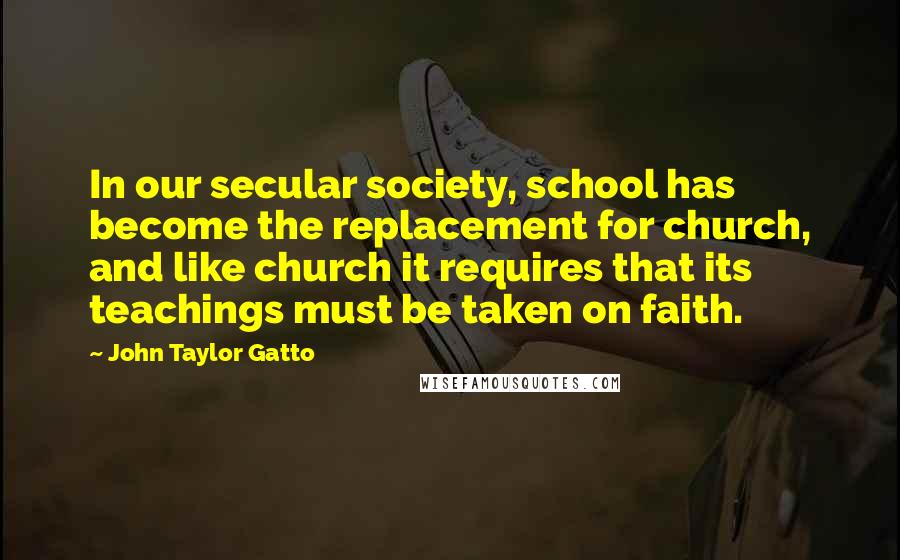 John Taylor Gatto Quotes: In our secular society, school has become the replacement for church, and like church it requires that its teachings must be taken on faith.