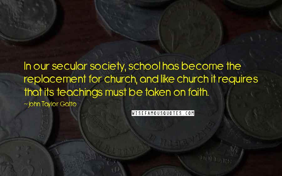 John Taylor Gatto Quotes: In our secular society, school has become the replacement for church, and like church it requires that its teachings must be taken on faith.