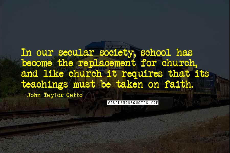 John Taylor Gatto Quotes: In our secular society, school has become the replacement for church, and like church it requires that its teachings must be taken on faith.