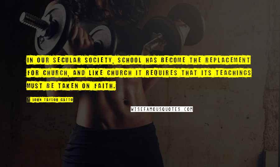 John Taylor Gatto Quotes: In our secular society, school has become the replacement for church, and like church it requires that its teachings must be taken on faith.