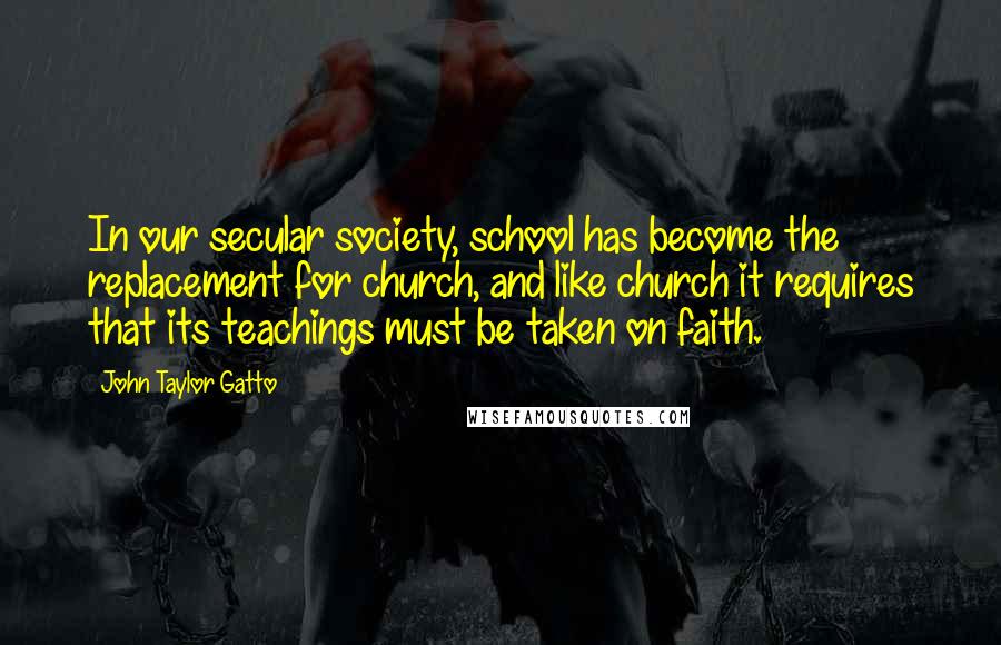 John Taylor Gatto Quotes: In our secular society, school has become the replacement for church, and like church it requires that its teachings must be taken on faith.