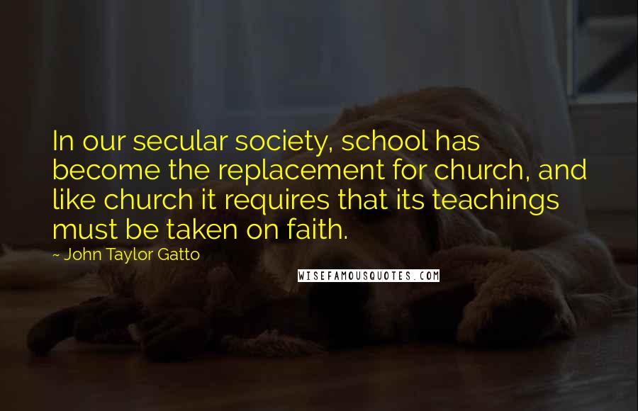 John Taylor Gatto Quotes: In our secular society, school has become the replacement for church, and like church it requires that its teachings must be taken on faith.