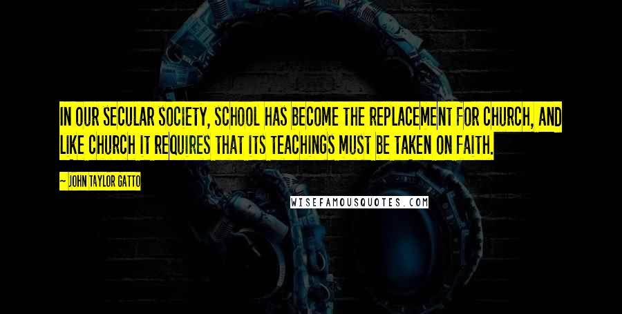 John Taylor Gatto Quotes: In our secular society, school has become the replacement for church, and like church it requires that its teachings must be taken on faith.