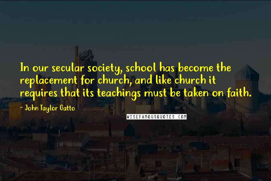 John Taylor Gatto Quotes: In our secular society, school has become the replacement for church, and like church it requires that its teachings must be taken on faith.