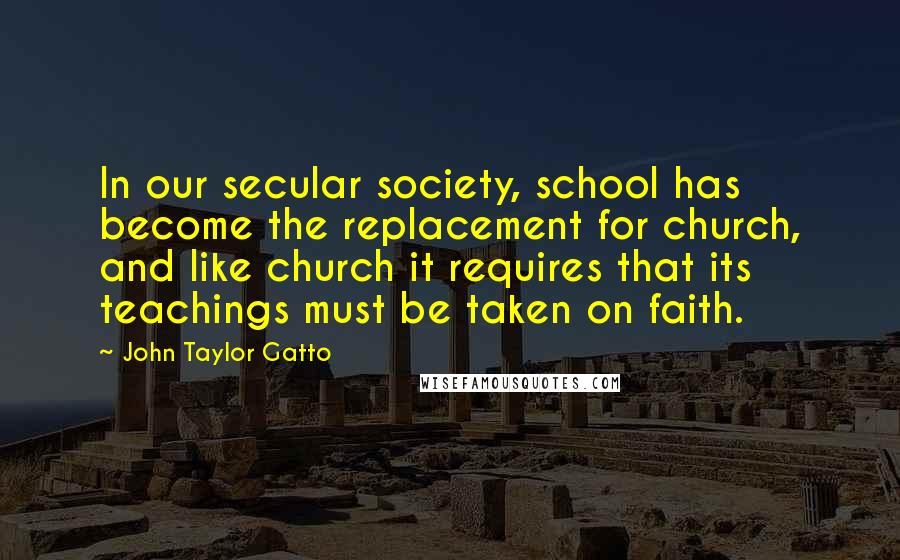 John Taylor Gatto Quotes: In our secular society, school has become the replacement for church, and like church it requires that its teachings must be taken on faith.