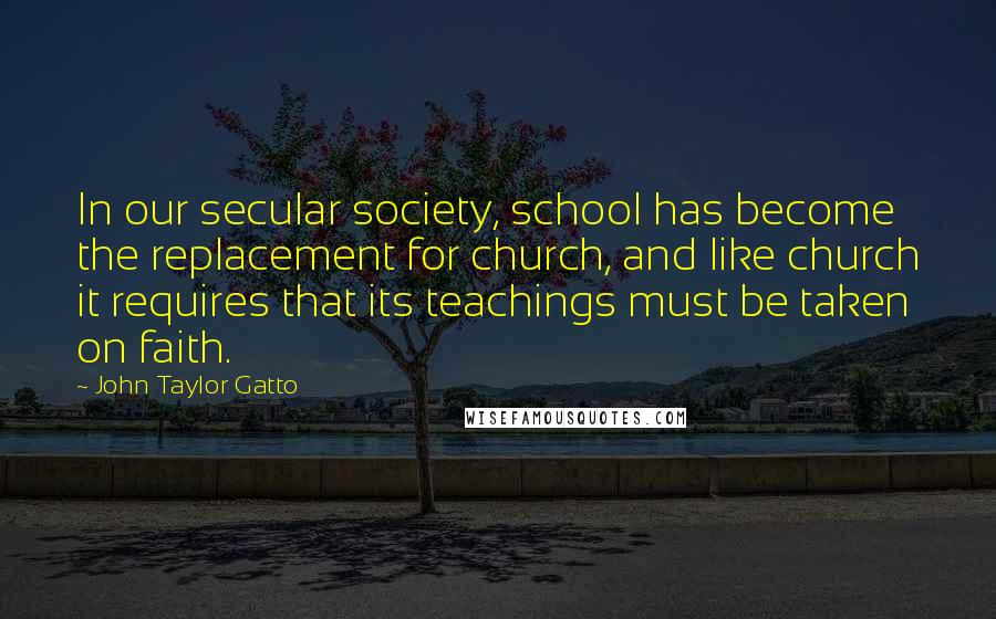 John Taylor Gatto Quotes: In our secular society, school has become the replacement for church, and like church it requires that its teachings must be taken on faith.