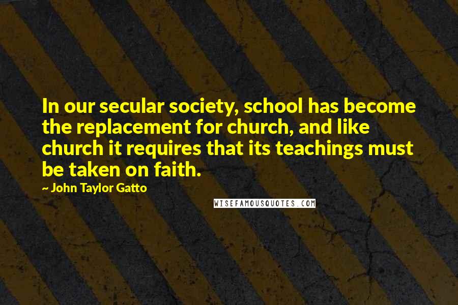 John Taylor Gatto Quotes: In our secular society, school has become the replacement for church, and like church it requires that its teachings must be taken on faith.