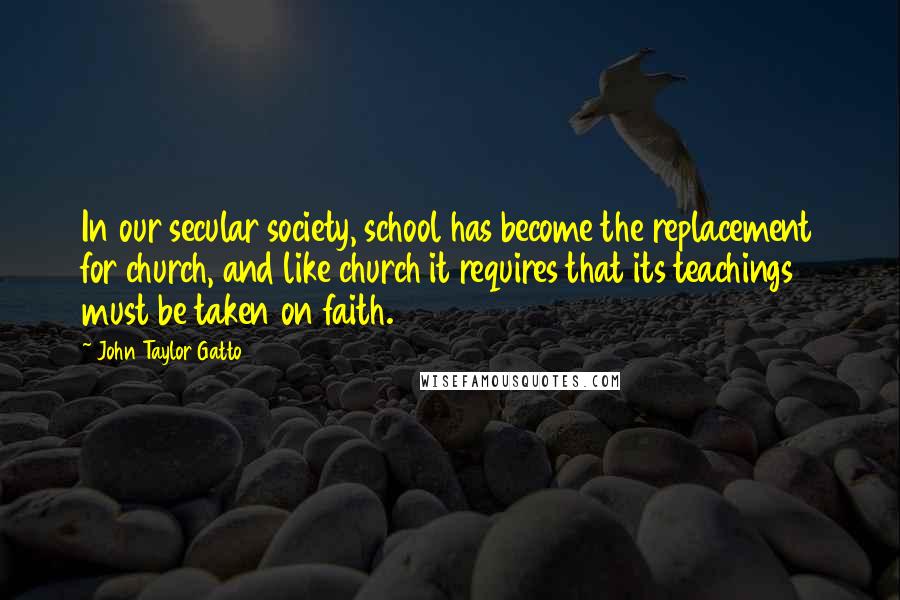 John Taylor Gatto Quotes: In our secular society, school has become the replacement for church, and like church it requires that its teachings must be taken on faith.