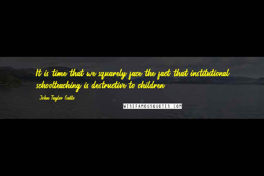 John Taylor Gatto Quotes: It is time that we squarely face the fact that institutional schoolteaching is destructive to children.