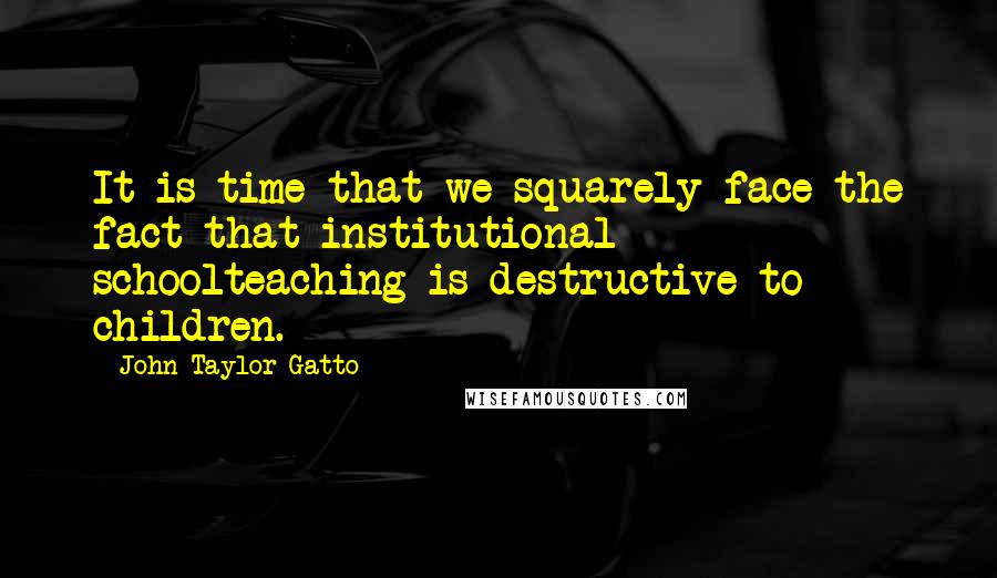 John Taylor Gatto Quotes: It is time that we squarely face the fact that institutional schoolteaching is destructive to children.