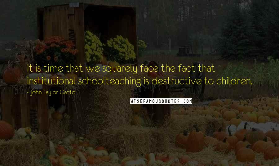 John Taylor Gatto Quotes: It is time that we squarely face the fact that institutional schoolteaching is destructive to children.