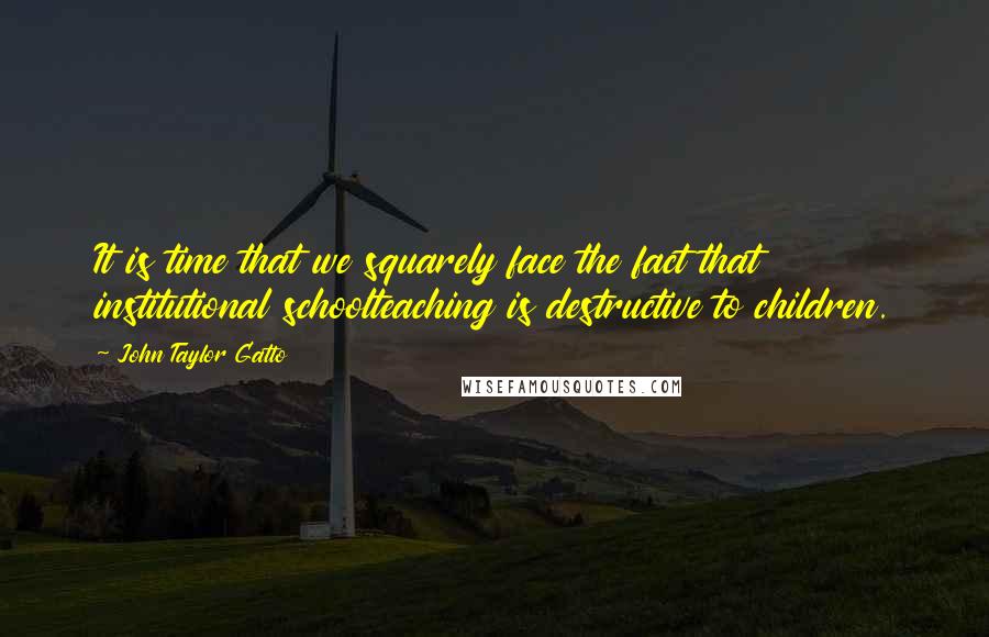 John Taylor Gatto Quotes: It is time that we squarely face the fact that institutional schoolteaching is destructive to children.